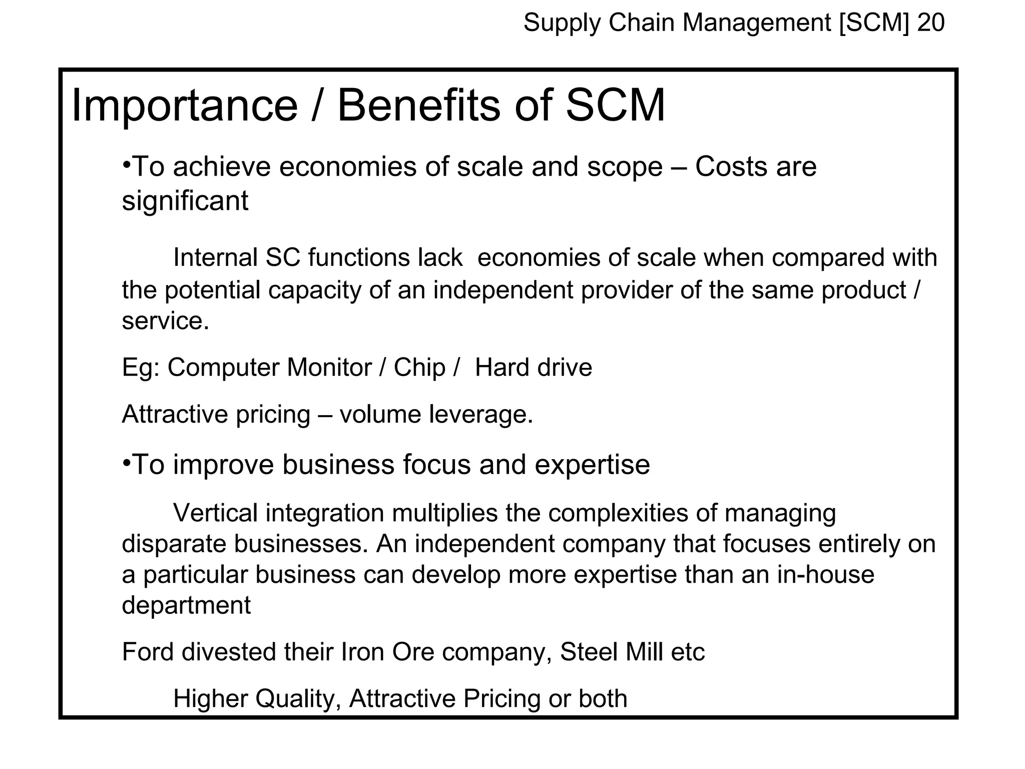 Supply Chain Management [SCM] 20


Importance / Benefits of SCM
  •To achieve economies of scale and scope – Costs are
  significant
       Internal SC functions lack economies of scale when compared with
  the potential capacity of an independent provider of the same product /
  service.
  Eg: Computer Monitor / Chip / Hard drive
  Attractive pricing – volume leverage.
  •To improve business focus and expertise
      Vertical integration multiplies the complexities of managing
  disparate businesses. An independent company that focuses entirely on
  a particular business can develop more expertise than an in-house
  department
  Ford divested their Iron Ore company, Steel Mill etc
      Higher Quality, Attractive Pricing or both
 