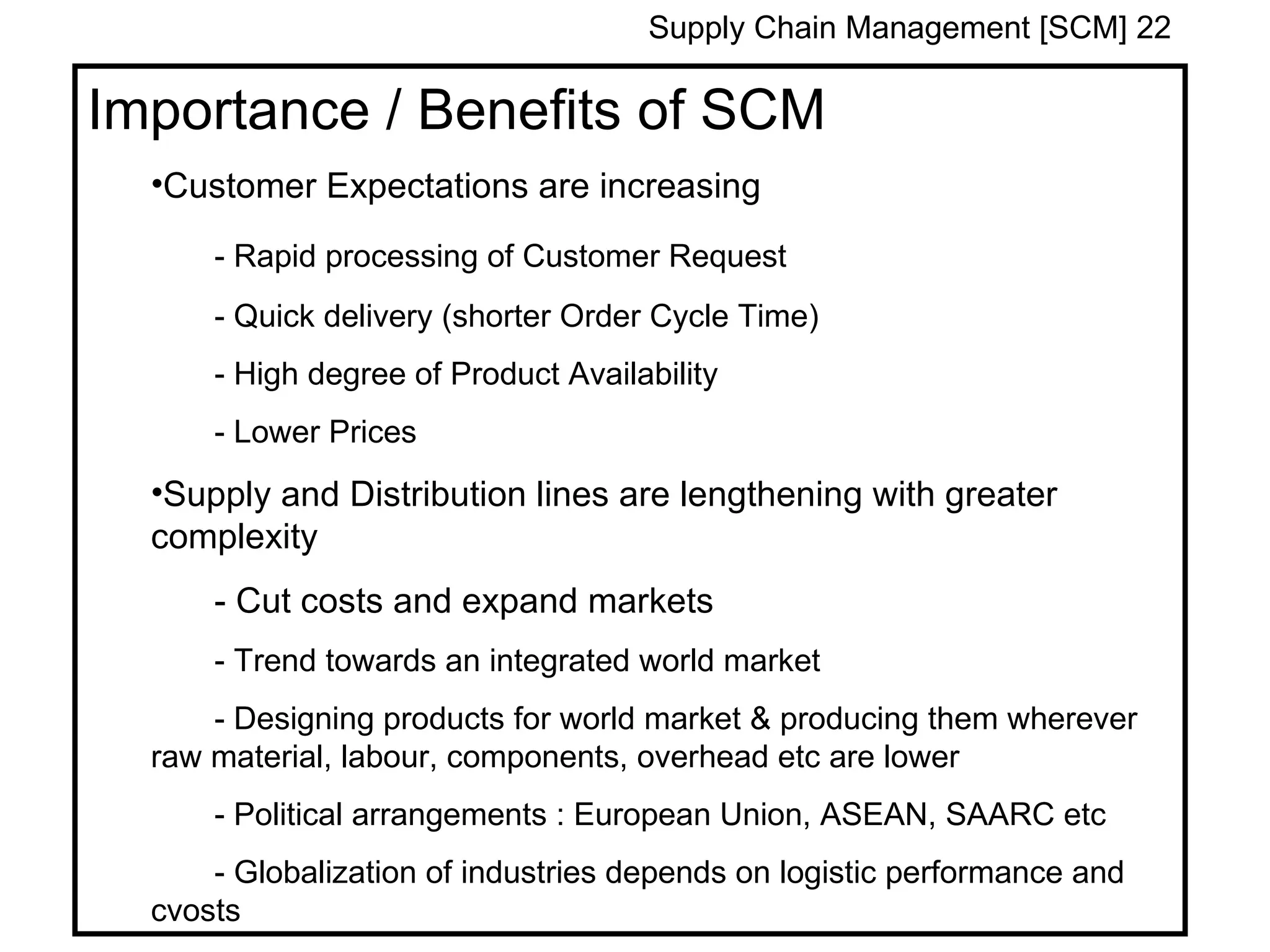 Supply Chain Management [SCM] 22

Importance / Benefits of SCM
  •Customer Expectations are increasing

      - Rapid processing of Customer Request
      - Quick delivery (shorter Order Cycle Time)
      - High degree of Product Availability
      - Lower Prices
  •Supply and Distribution lines are lengthening with greater
  complexity
      - Cut costs and expand markets
      - Trend towards an integrated world market
      - Designing products for world market & producing them wherever
  raw material, labour, components, overhead etc are lower
      - Political arrangements : European Union, ASEAN, SAARC etc
      - Globalization of industries depends on logistic performance and
  cvosts
 