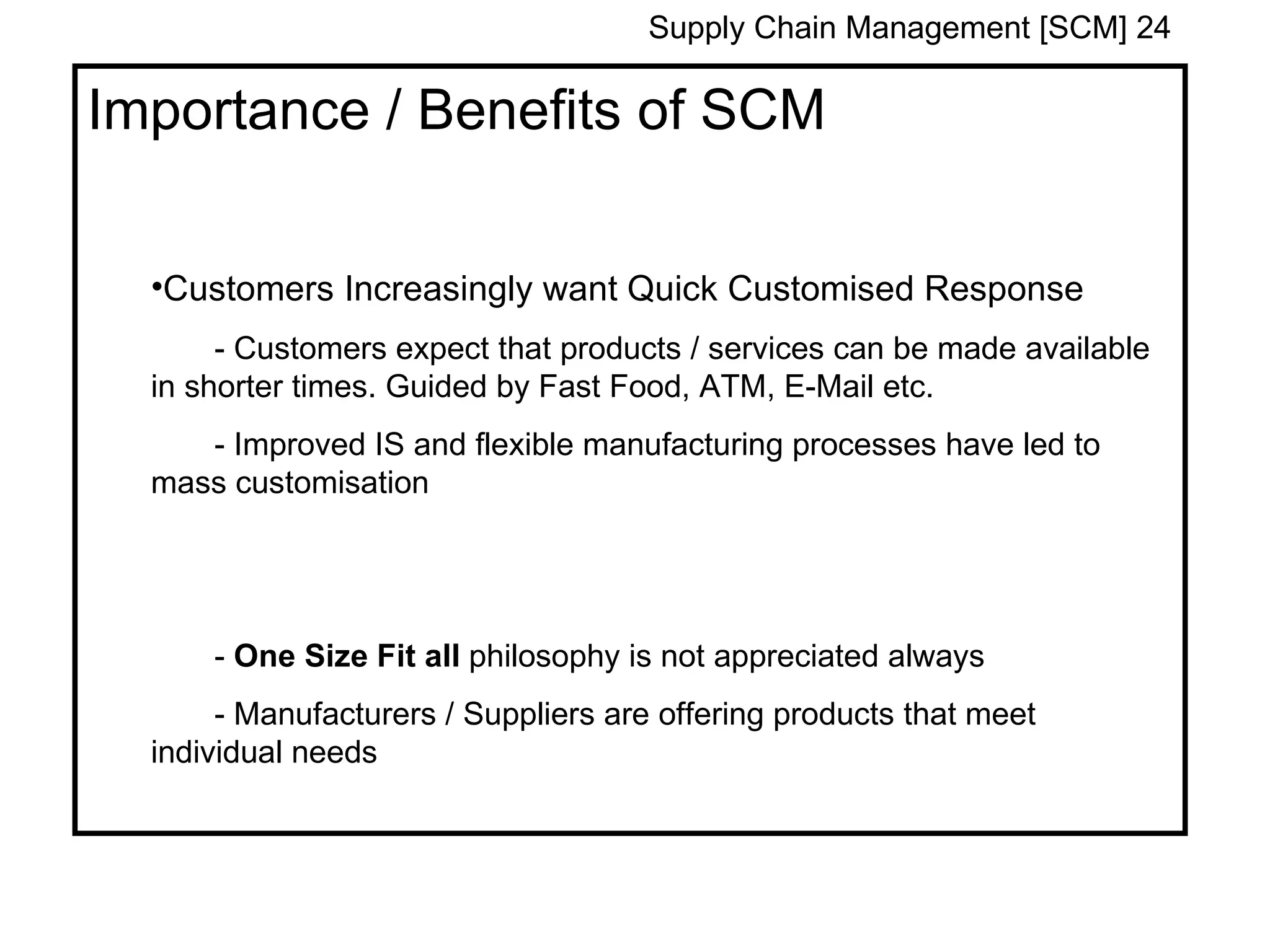 Supply Chain Management [SCM] 24

Importance / Benefits of SCM


  •Customers Increasingly want Quick Customised Response
       - Customers expect that products / services can be made available
  in shorter times. Guided by Fast Food, ATM, E-Mail etc.
     - Improved IS and flexible manufacturing processes have led to
  mass customisation




      - One Size Fit all philosophy is not appreciated always
       - Manufacturers / Suppliers are offering products that meet
  individual needs
 