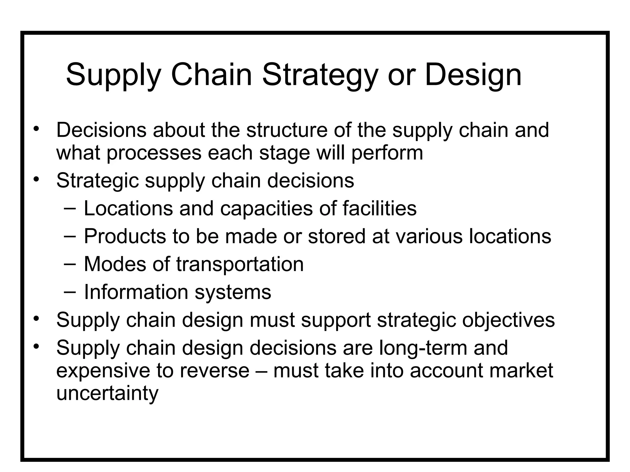 Supply Chain Strategy or Design
• Decisions about the structure of the supply chain and
  what processes each stage will perform
• Strategic supply chain decisions
   – Locations and capacities of facilities
   – Products to be made or stored at various locations
   – Modes of transportation
   – Information systems
• Supply chain design must support strategic objectives
• Supply chain design decisions are long-term and
  expensive to reverse – must take into account market
  uncertainty
 