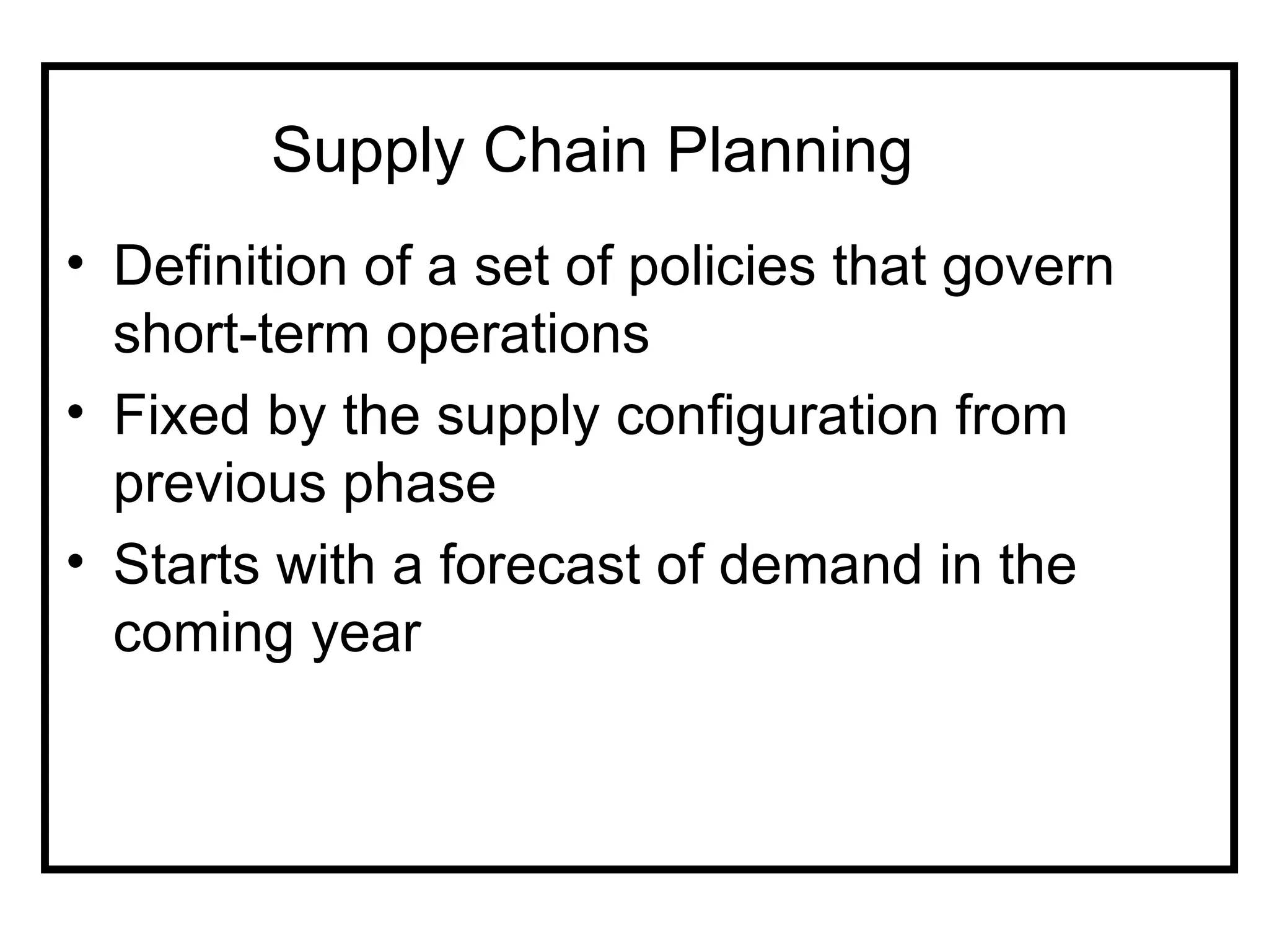 Supply Chain Planning
• Definition of a set of policies that govern
  short-term operations
• Fixed by the supply configuration from
  previous phase
• Starts with a forecast of demand in the
  coming year
 