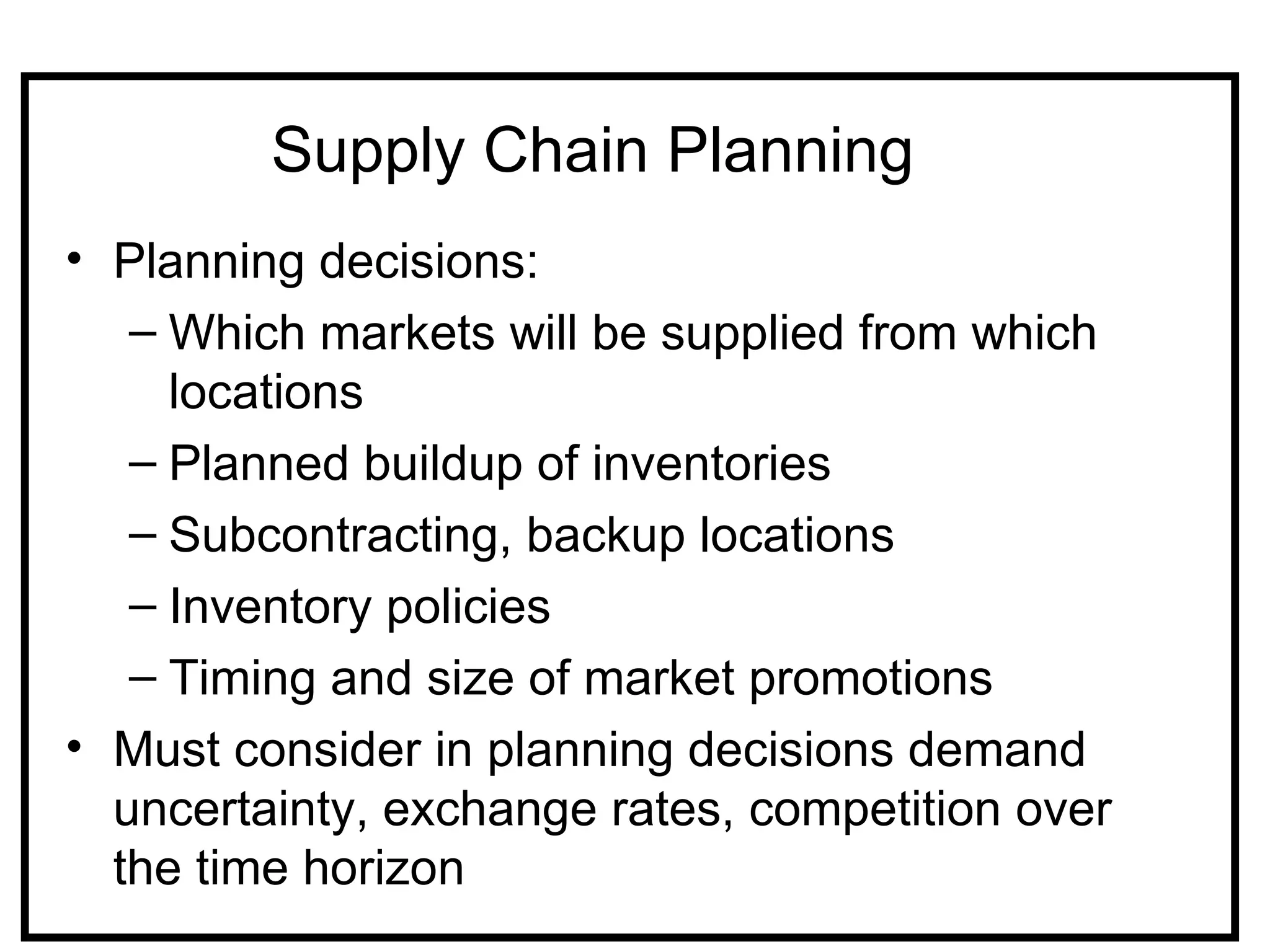 Supply Chain Planning
• Planning decisions:
   – Which markets will be supplied from which
     locations
   – Planned buildup of inventories
   – Subcontracting, backup locations
   – Inventory policies
   – Timing and size of market promotions
• Must consider in planning decisions demand
  uncertainty, exchange rates, competition over
  the time horizon
 