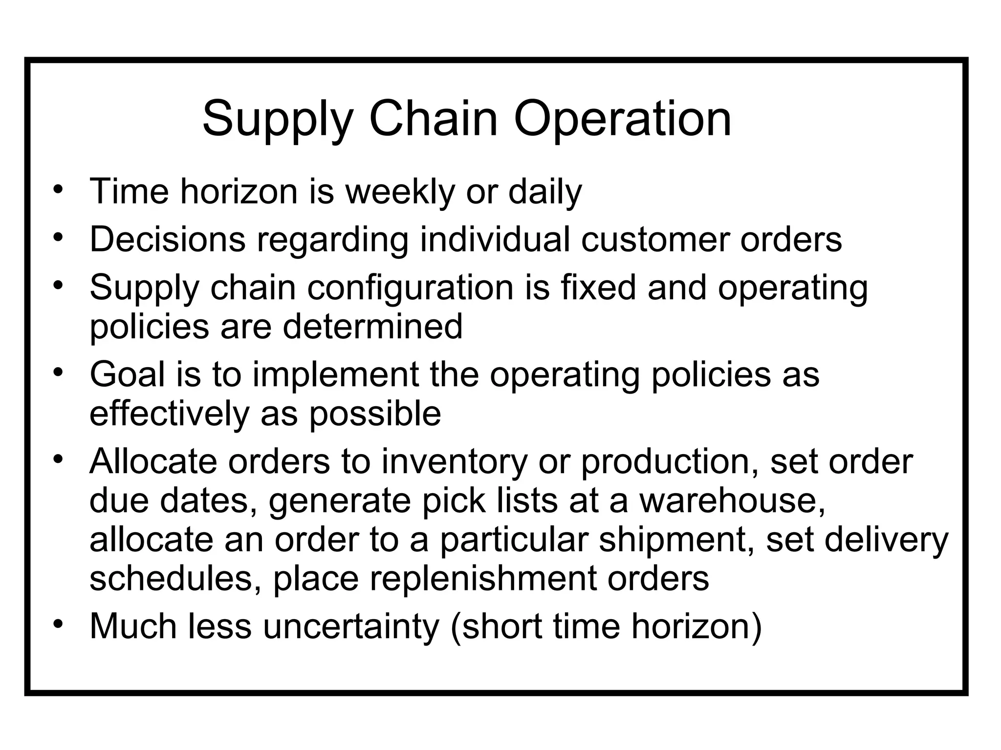Supply Chain Operation
• Time horizon is weekly or daily
• Decisions regarding individual customer orders
• Supply chain configuration is fixed and operating
  policies are determined
• Goal is to implement the operating policies as
  effectively as possible
• Allocate orders to inventory or production, set order
  due dates, generate pick lists at a warehouse,
  allocate an order to a particular shipment, set delivery
  schedules, place replenishment orders
• Much less uncertainty (short time horizon)
 