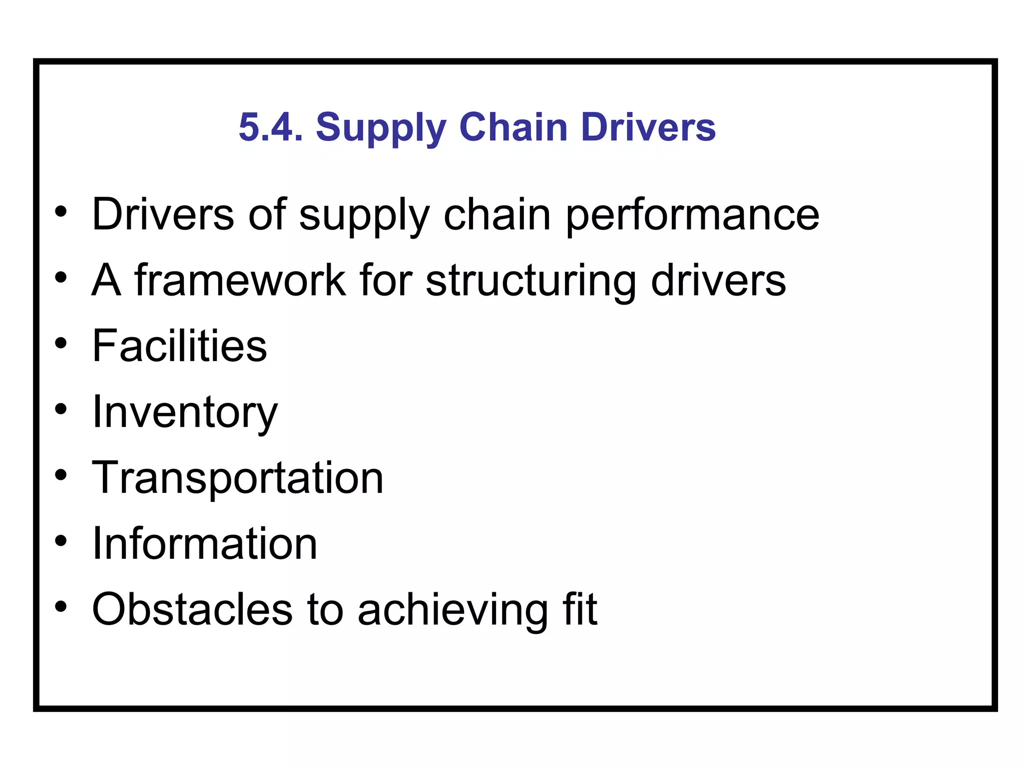 5.4. Supply Chain Drivers

•   Drivers of supply chain performance
•   A framework for structuring drivers
•   Facilities
•   Inventory
•   Transportation
•   Information
•   Obstacles to achieving fit
 