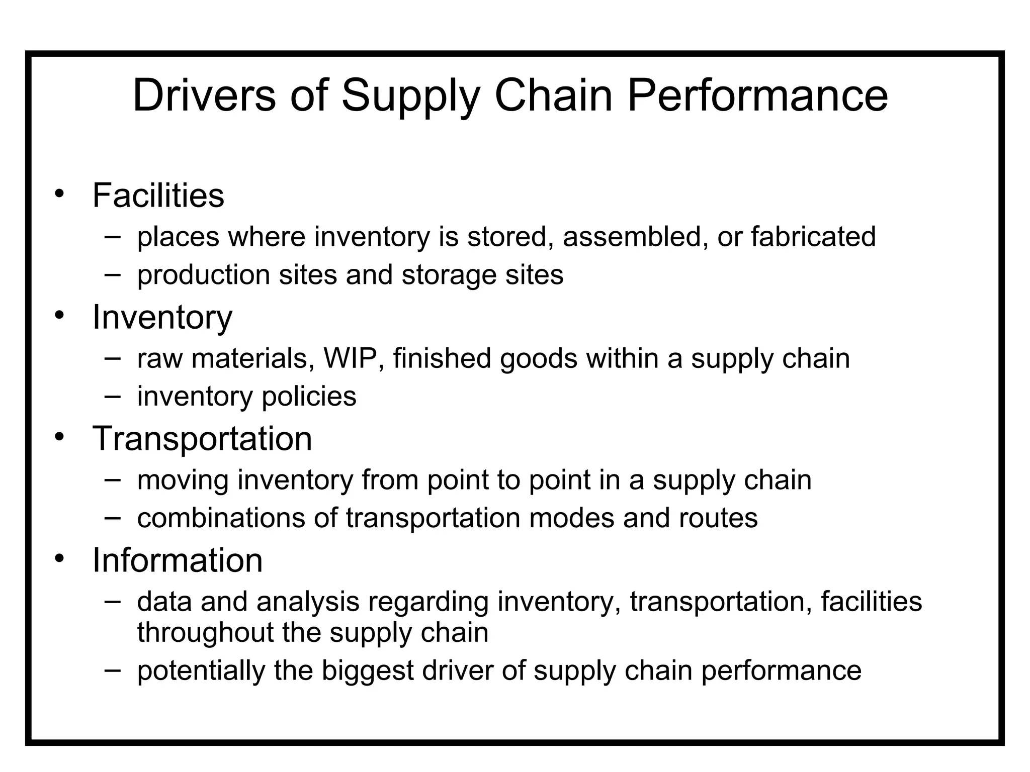 Drivers of Supply Chain Performance

• Facilities
   – places where inventory is stored, assembled, or fabricated
   – production sites and storage sites
• Inventory
   – raw materials, WIP, finished goods within a supply chain
   – inventory policies
• Transportation
   – moving inventory from point to point in a supply chain
   – combinations of transportation modes and routes
• Information
   – data and analysis regarding inventory, transportation, facilities
     throughout the supply chain
   – potentially the biggest driver of supply chain performance
 