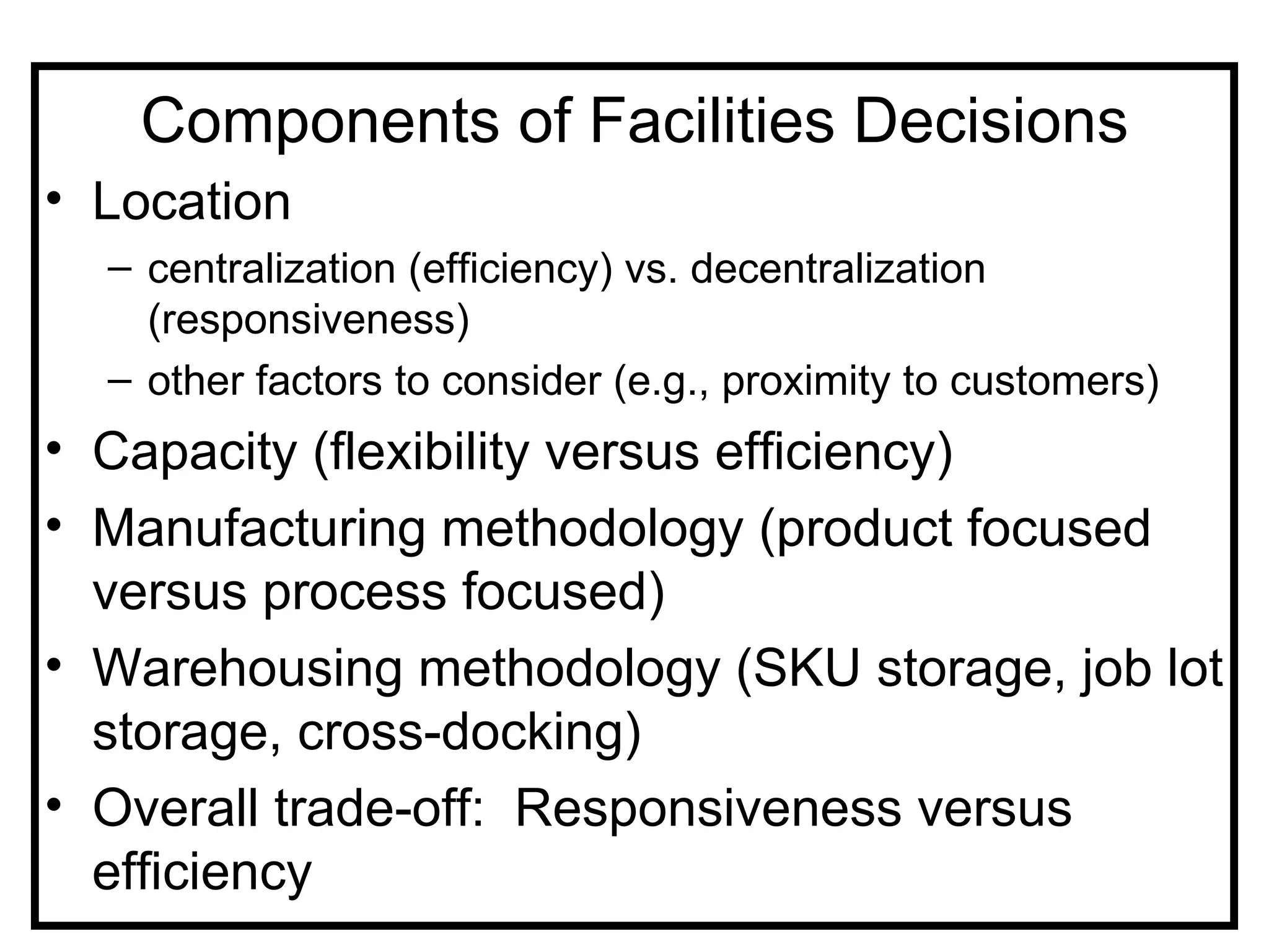Components of Facilities Decisions
• Location
  – centralization (efficiency) vs. decentralization
    (responsiveness)
  – other factors to consider (e.g., proximity to customers)
• Capacity (flexibility versus efficiency)
• Manufacturing methodology (product focused
  versus process focused)
• Warehousing methodology (SKU storage, job lot
  storage, cross-docking)
• Overall trade-off: Responsiveness versus
  efficiency
 