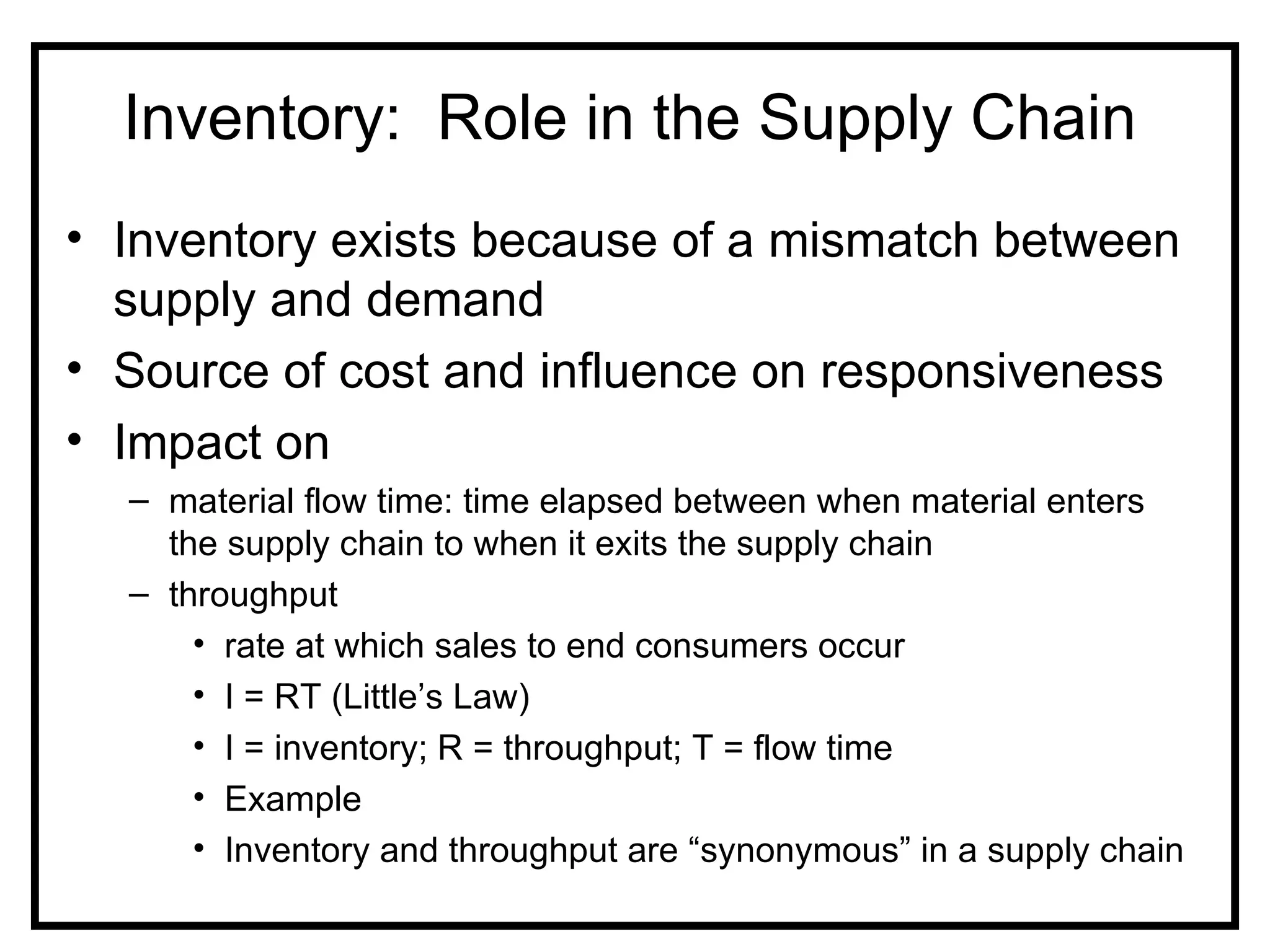 Inventory: Role in the Supply Chain
• Inventory exists because of a mismatch between
  supply and demand
• Source of cost and influence on responsiveness
• Impact on
  – material flow time: time elapsed between when material enters
    the supply chain to when it exits the supply chain
  – throughput
      • rate at which sales to end consumers occur
      • I = RT (Little’s Law)
      • I = inventory; R = throughput; T = flow time
      • Example
      • Inventory and throughput are “synonymous” in a supply chain
 