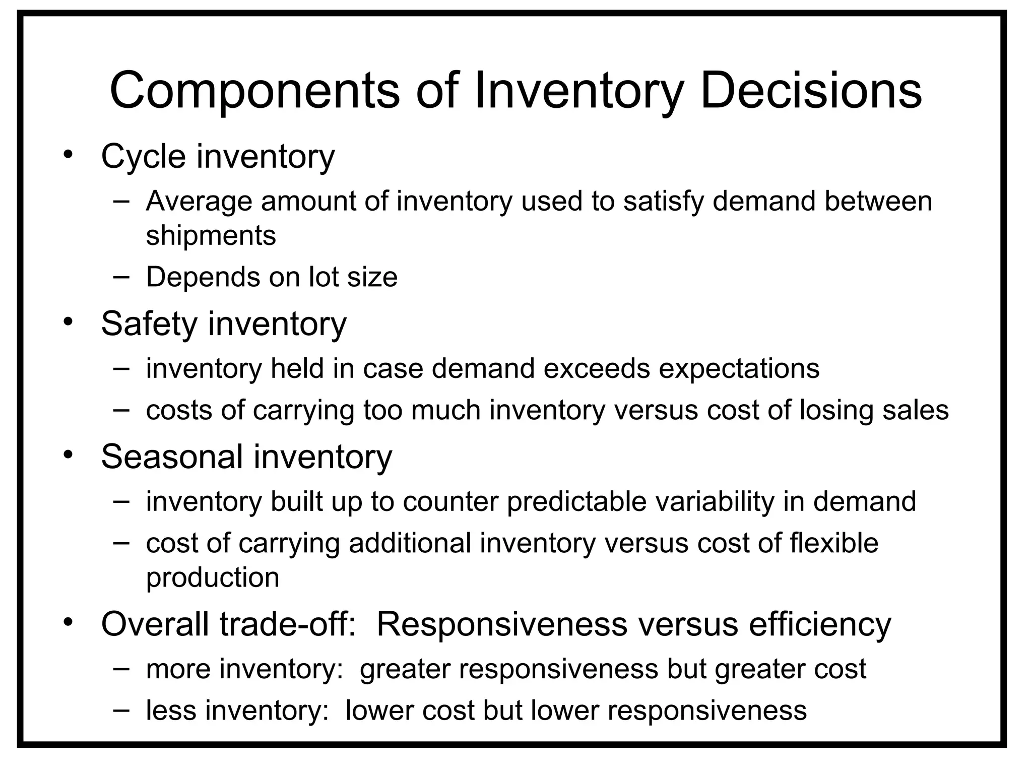 Components of Inventory Decisions
• Cycle inventory
   – Average amount of inventory used to satisfy demand between
     shipments
   – Depends on lot size
• Safety inventory
   – inventory held in case demand exceeds expectations
   – costs of carrying too much inventory versus cost of losing sales
• Seasonal inventory
   – inventory built up to counter predictable variability in demand
   – cost of carrying additional inventory versus cost of flexible
     production
• Overall trade-off: Responsiveness versus efficiency
   – more inventory: greater responsiveness but greater cost
   – less inventory: lower cost but lower responsiveness
 
