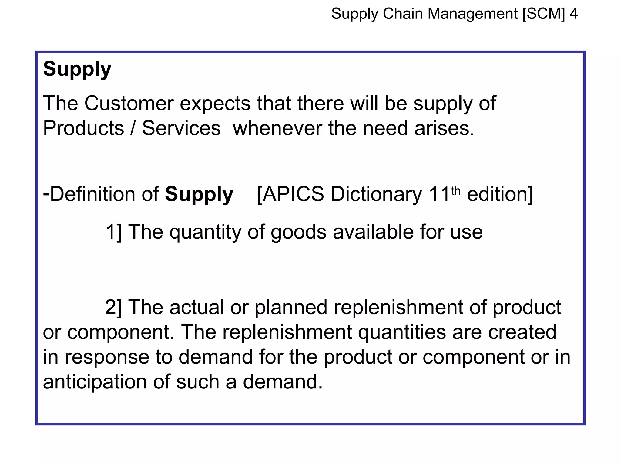 Supply Chain Management [SCM] 4


Supply
The Customer expects that there will be supply of
Products / Services whenever the need arises.


-Definition of Supply   [APICS Dictionary 11th edition]
      1] The quantity of goods available for use


       2] The actual or planned replenishment of product
or component. The replenishment quantities are created
in response to demand for the product or component or in
anticipation of such a demand.
 