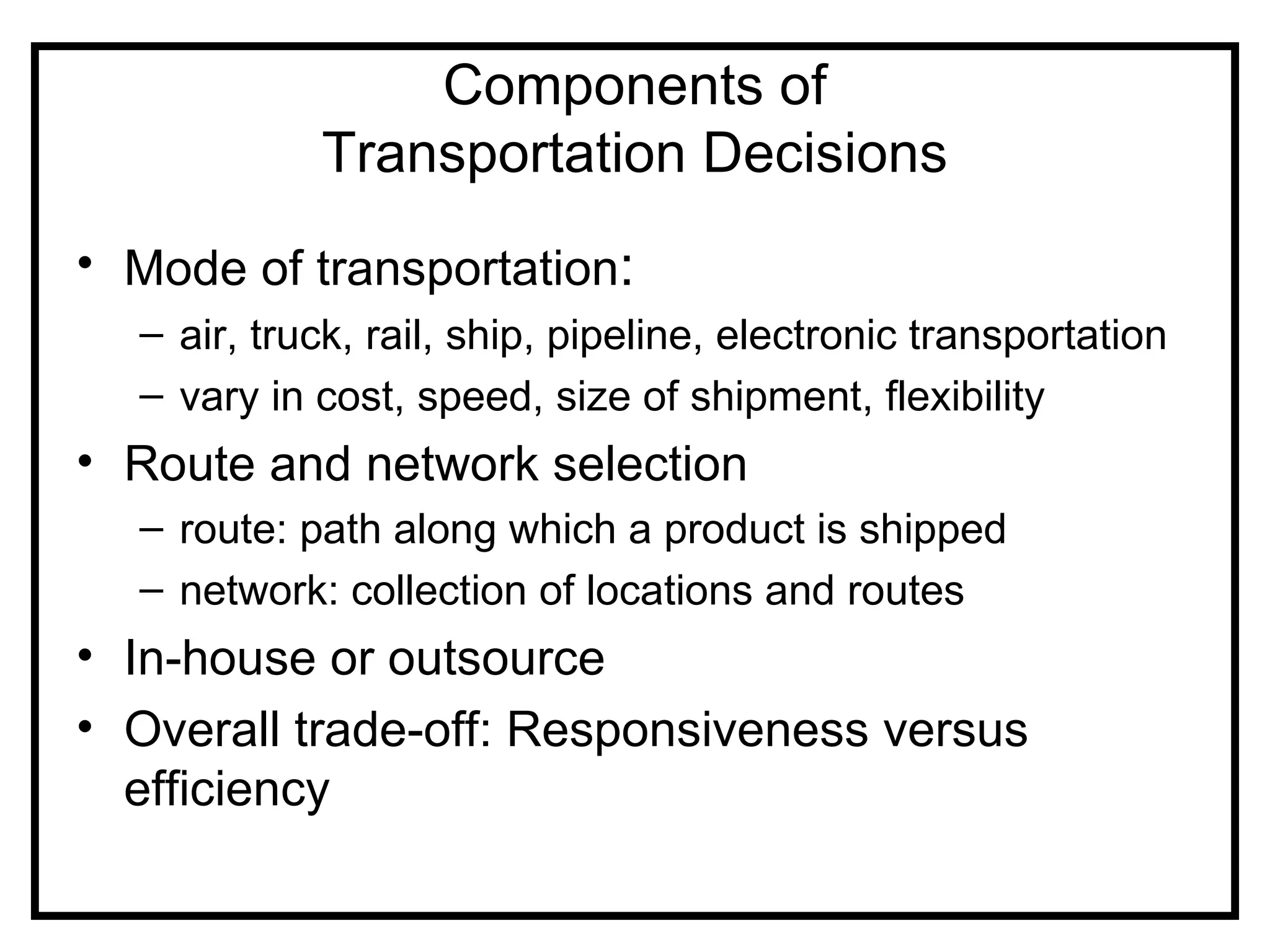 Components of
            Transportation Decisions
• Mode of transportation:
  – air, truck, rail, ship, pipeline, electronic transportation
  – vary in cost, speed, size of shipment, flexibility
• Route and network selection
  – route: path along which a product is shipped
  – network: collection of locations and routes
• In-house or outsource
• Overall trade-off: Responsiveness versus
  efficiency
 
