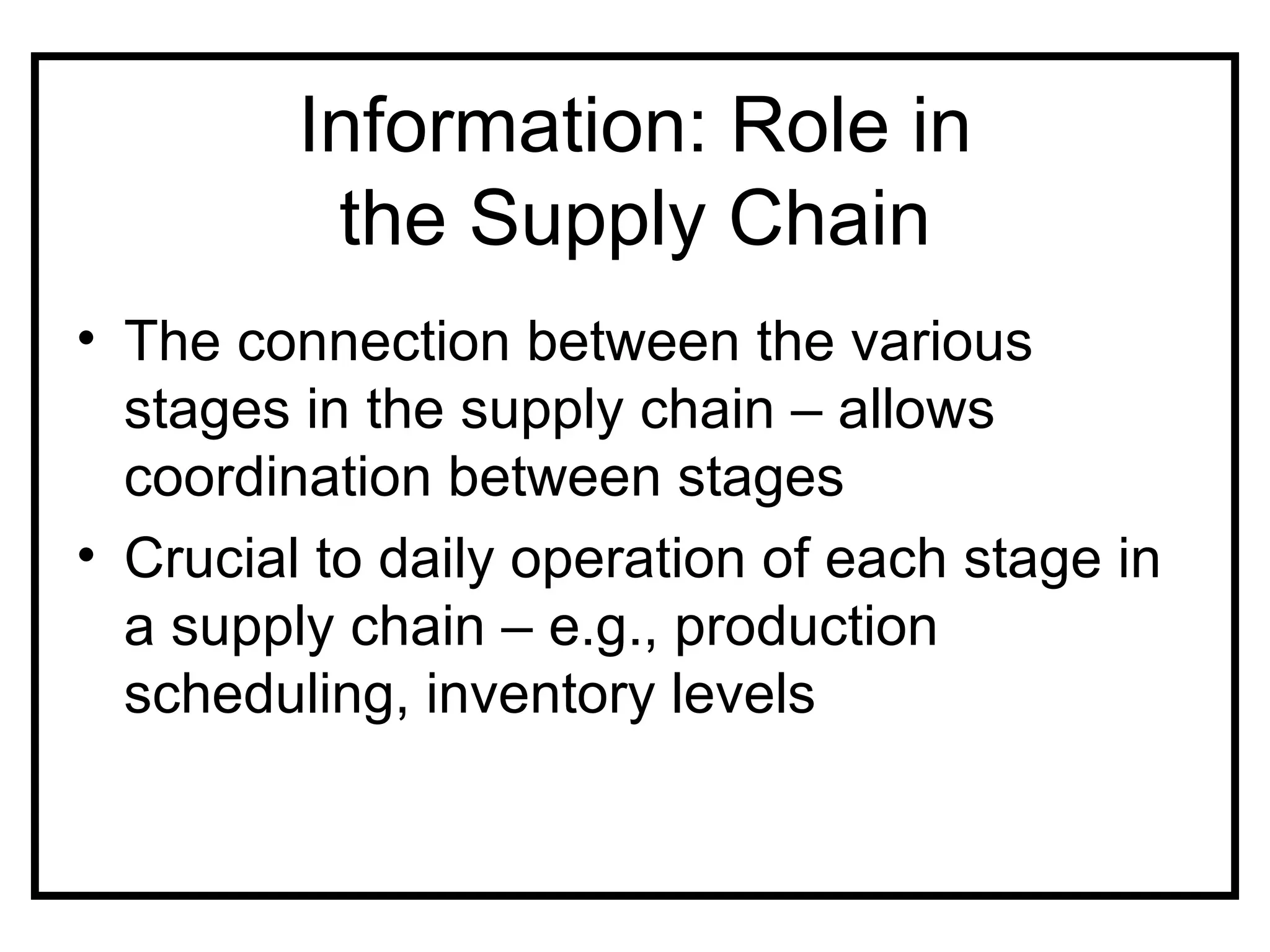 Information: Role in
          the Supply Chain
• The connection between the various
  stages in the supply chain – allows
  coordination between stages
• Crucial to daily operation of each stage in
  a supply chain – e.g., production
  scheduling, inventory levels
 