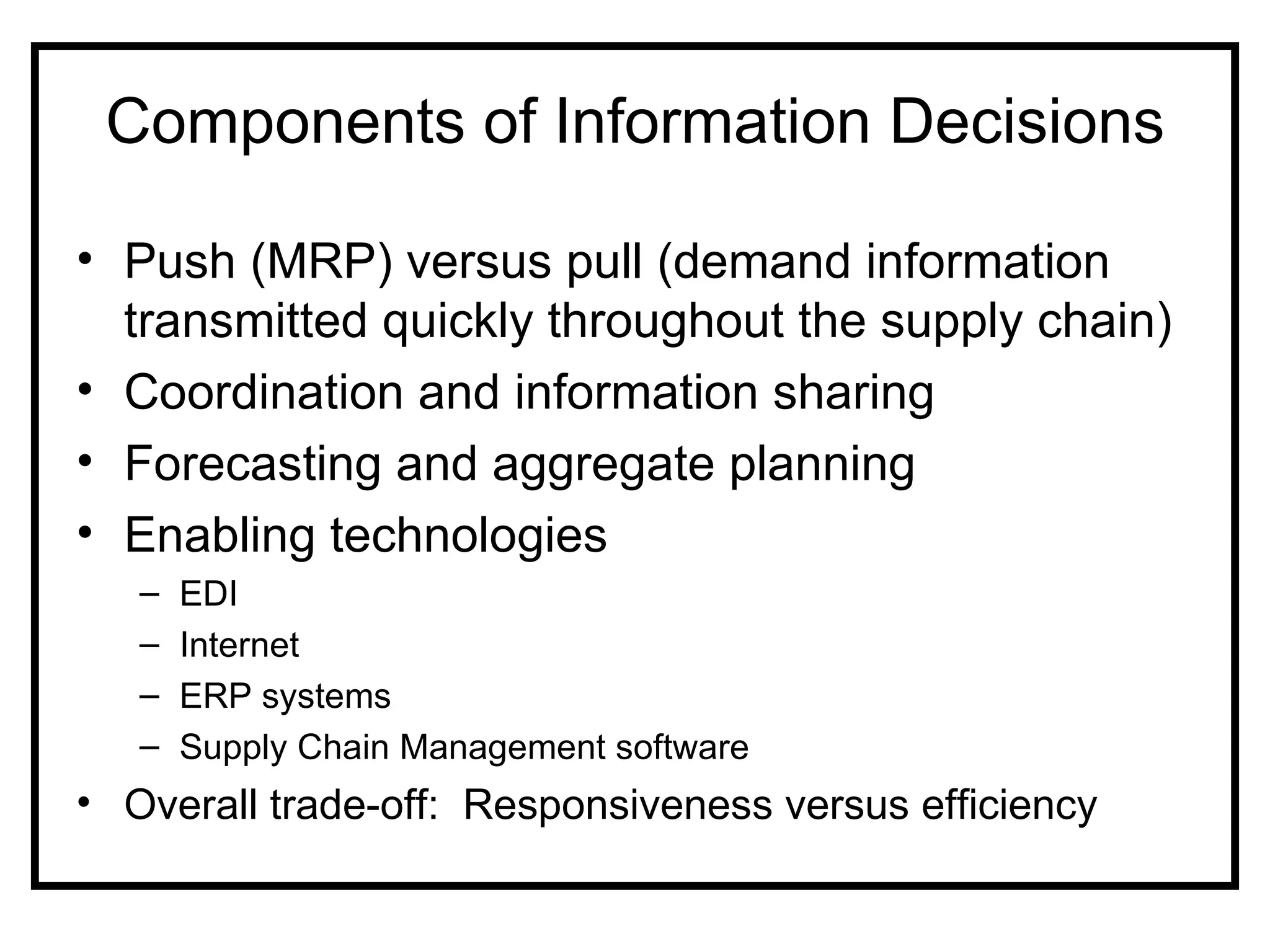 Components of Information Decisions

• Push (MRP) versus pull (demand information
  transmitted quickly throughout the supply chain)
• Coordination and information sharing
• Forecasting and aggregate planning
• Enabling technologies
   –   EDI
   –   Internet
   –   ERP systems
   –   Supply Chain Management software
• Overall trade-off: Responsiveness versus efficiency
 
