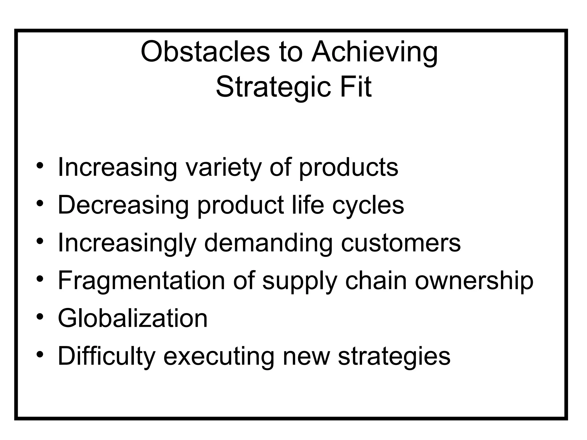Obstacles to Achieving
               Strategic Fit

•   Increasing variety of products
•   Decreasing product life cycles
•   Increasingly demanding customers
•   Fragmentation of supply chain ownership
•   Globalization
•   Difficulty executing new strategies
 