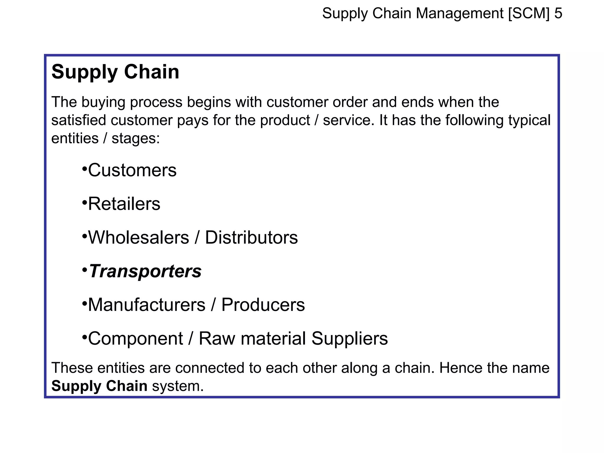 Supply Chain Management [SCM] 5


Supply Chain
The buying process begins with customer order and ends when the
satisfied customer pays for the product / service. It has the following typical
entities / stages:

    •Customers
    •Retailers
    •Wholesalers / Distributors
    •Transporters
    •Manufacturers / Producers
    •Component / Raw material Suppliers
These entities are connected to each other along a chain. Hence the name
Supply Chain system.
 