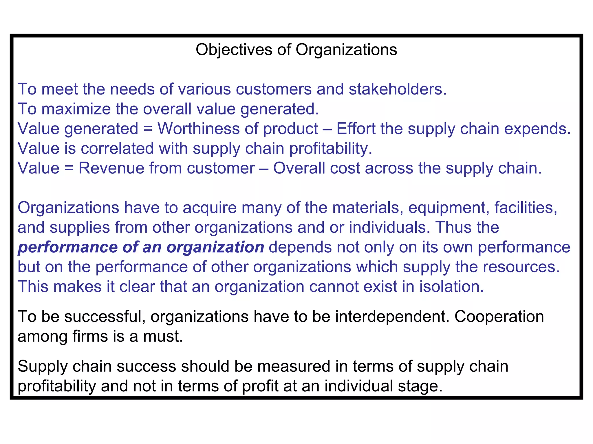 Objectives of Organizations

To meet the needs of various customers and stakeholders.
To maximize the overall value generated.
Value generated = Worthiness of product – Effort the supply chain expends.
Value is correlated with supply chain profitability.
Value = Revenue from customer – Overall cost across the supply chain.

Organizations have to acquire many of the materials, equipment, facilities,
and supplies from other organizations and or individuals. Thus the
performance of an organization depends not only on its own performance
but on the performance of other organizations which supply the resources.
This makes it clear that an organization cannot exist in isolation.
To be successful, organizations have to be interdependent. Cooperation
among firms is a must.
Supply chain success should be measured in terms of supply chain
profitability and not in terms of profit at an individual stage.
 