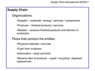 Supply Chain Management [SCM] 7


Supply Chain
  Organizations:
     •Supplier – materials / energy / services / components
     •Producer – finished products / services
     •Retailer – receives finished products and delivers to
     customers

  Flows that connect the entities:
     •Physical materials / services
     •Cash from customer
     •Information – back and forth
     •Reverse flow of products – repair / recycling / disposal /
     replacement
 