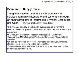 Supply Chain Management [SCM] 8


Definition of Supply Chain
The global network used to deliver products and
services from raw materials to end customers through
an engineered flow of Information, Physical Distribution
and Cash.     [APICS Dictionary 11th edition]
•SC involves directly or indirectly, everyone and everything
required to deliver products and services from raw materials to end
customers
•SC includes Customers, Retailers, Wholesalers / Distributors,
Transporters, Manufacturers / Producers, Component / Raw material
Suppliers
•SC can be viewed as processes – marketing data analysis, invoicing,
shipping, order processing cutting across entities
•Outside stakeholders – government, public at large, trade associations,
universities, competitors etc.
 
