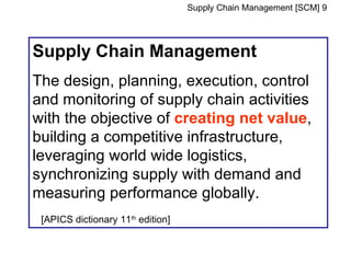 Supply Chain Management [SCM] 9




Supply Chain Management
The design, planning, execution, control
and monitoring of supply chain activities
with the objective of creating net value,
building a competitive infrastructure,
leveraging world wide logistics,
synchronizing supply with demand and
measuring performance globally.
 [APICS dictionary 11th edition]
 
