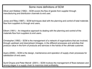 Some more definitions of SCM
Oliver and Webber (1982) – SCM covers the flow of goods from supplier through
manufacturing and distribution channels to end user.


Jones and Riley (1987) – SCM techniques deal with the planning and control of total materials
flow from suppliers to through end users.


Ellram (1991) – An integrative approach to dealing with the planning and control of the
materials flow from suppliers to end users.


Christopher (1992) – SCM is the management of a network of organizations that are involved,
through upstream and downstream linkages, in the different processes and activities that
produce value in the form of products and services in the hands of the ultimate customer.


Ayers (2000) – SCM is the design, maintenance and operation of supply chain processes for
satisfaction of end users.


Sunil Chopra and Peter Meindl (2001) – SCM involves the management of flows between and
among stages in a supply chain to maximize total profitability.
 