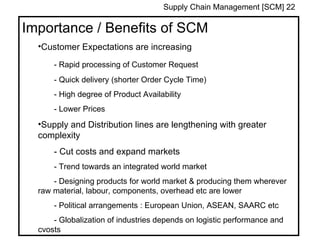 Supply Chain Management [SCM] 22

Importance / Benefits of SCM
  •Customer Expectations are increasing

      - Rapid processing of Customer Request
      - Quick delivery (shorter Order Cycle Time)
      - High degree of Product Availability
      - Lower Prices
  •Supply and Distribution lines are lengthening with greater
  complexity
      - Cut costs and expand markets
      - Trend towards an integrated world market
      - Designing products for world market & producing them wherever
  raw material, labour, components, overhead etc are lower
      - Political arrangements : European Union, ASEAN, SAARC etc
      - Globalization of industries depends on logistic performance and
  cvosts
 