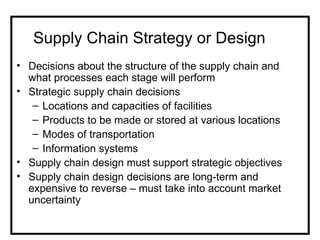Supply Chain Strategy or Design
• Decisions about the structure of the supply chain and
  what processes each stage will perform
• Strategic supply chain decisions
   – Locations and capacities of facilities
   – Products to be made or stored at various locations
   – Modes of transportation
   – Information systems
• Supply chain design must support strategic objectives
• Supply chain design decisions are long-term and
  expensive to reverse – must take into account market
  uncertainty
 