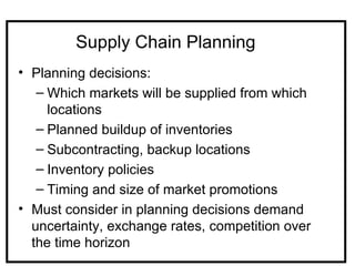 Supply Chain Planning
• Planning decisions:
   – Which markets will be supplied from which
     locations
   – Planned buildup of inventories
   – Subcontracting, backup locations
   – Inventory policies
   – Timing and size of market promotions
• Must consider in planning decisions demand
  uncertainty, exchange rates, competition over
  the time horizon
 