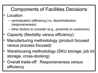 Components of Facilities Decisions
• Location
  – centralization (efficiency) vs. decentralization
    (responsiveness)
  – other factors to consider (e.g., proximity to customers)
• Capacity (flexibility versus efficiency)
• Manufacturing methodology (product focused
  versus process focused)
• Warehousing methodology (SKU storage, job lot
  storage, cross-docking)
• Overall trade-off: Responsiveness versus
  efficiency
 