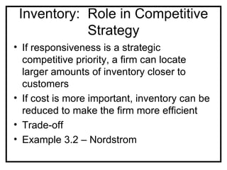 Inventory: Role in Competitive
            Strategy
• If responsiveness is a strategic
  competitive priority, a firm can locate
  larger amounts of inventory closer to
  customers
• If cost is more important, inventory can be
  reduced to make the firm more efficient
• Trade-off
• Example 3.2 – Nordstrom
 