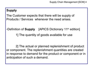 Supply Chain Management [SCM] 4


Supply
The Customer expects that there will be supply of
Products / Services whenever the need arises.


-Definition of Supply   [APICS Dictionary 11th edition]
      1] The quantity of goods available for use


       2] The actual or planned replenishment of product
or component. The replenishment quantities are created
in response to demand for the product or component or in
anticipation of such a demand.
 