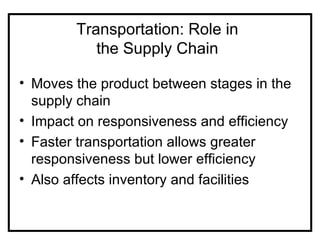 Transportation: Role in
           the Supply Chain

• Moves the product between stages in the
  supply chain
• Impact on responsiveness and efficiency
• Faster transportation allows greater
  responsiveness but lower efficiency
• Also affects inventory and facilities
 