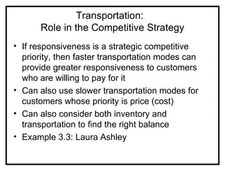 Transportation:
       Role in the Competitive Strategy
• If responsiveness is a strategic competitive
  priority, then faster transportation modes can
  provide greater responsiveness to customers
  who are willing to pay for it
• Can also use slower transportation modes for
  customers whose priority is price (cost)
• Can also consider both inventory and
  transportation to find the right balance
• Example 3.3: Laura Ashley
 