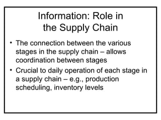 Information: Role in
          the Supply Chain
• The connection between the various
  stages in the supply chain – allows
  coordination between stages
• Crucial to daily operation of each stage in
  a supply chain – e.g., production
  scheduling, inventory levels
 