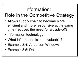 Information:
Role in the Competitive Strategy
• Allows supply chain to become more
  efficient and more responsive at the same
  time (reduces the need for a trade-off)
• Information technology
• What information is most valuable?
• Example 3.4: Andersen Windows
• Example 3.5: Dell
 