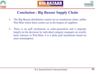 Conclusion : Big Bazaar Supply Chain The Big Bazaar distribution centres act as warehouses alone, unlike Wal-Mart where these centres act as developers of suppliers. There is no pull mechanism in order-generation and it depends largely on the decisions by individual category managers on weekly basis whereas in Wal-Mart, it is a daily pull mechanism based on store consumption. 