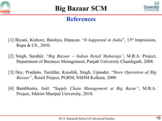 References [1] Biyani, Kishore, Baishya, Dipayan. “ It happened in India ”, 13 th  Impression , Rupa & C0. , 2010.  [2] Singh, Sarabjit . “ Big Bazaar – Indian Retail Maharaja” , M.B.A. Project, Department of Business Management, Panjab University Chandigarh, 2008.   [3] Dey, Pradipto, Tarafdar, Kaushik, Singh, Upander . “ Store Operation of Big Bazaar” , Retail Project, PGRM, NSHM Kolkata, 2009.   [4] Bambhania, Anil . “ Supply Chain Management at Big Bazar” , M.B.A. Project, Sikkim Manipal University, 2010.   Big Bazaar SCM 