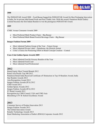 16
2008
The INDIASTAR Award 2008 – Food Bazaar bagged the INDIASTAR Award for Best Packaging Innovation
in India, for its private label brand Fresh and Pure Chakki Atta. With this award, Pantaloon Retail (India)
Limited becomes the first Indian Retailer to win the prestigious INDIASTAR Award.
2009
CNBC Awaaz Consumer Awards 2009
• Most Preferred Multi Product Chain – Big Bazaar
• Most Preferred Multi Brand Food & Beverage Chain – Big Bazaar
Images Fashion Forum 2009
• Most Admired Fashion Group of the Year – Future Group
• Most Admired Private Label – Pantaloons, the lifestyle format
• Critic’s Choice for Pioneering Effort in Retail Concept Creation – Central
Coca–Cola Golden Spoon Awards 2009
• Most Admired Food & Grocery Retailer of the Year
• Most Admired Food Court
• Most Admired Food Professional
2012
Brand Equity Most Trusted Brands 2012
Retail Asia Pacific Top 500 2012
Pantaloon Retail India Received Certificate oF Distinction in Top 10 Retailers Award, India
Star Retailer Awards 2012
Asia Recognition Award 2012
Images Fashion Awards (IFA) 2012
CISO Award 2012
Golden Spoon Awards 2012
Images Fashion Awards (IFA) 2012
ET Retail Awards 2012
Recognition by CMO Council, USA and CMO Asia
Bloomberg UTV B–School Excellence Award
2013
Consumer Survey of Product Innovation 2013
Images Fashion Awards 2013
The Global Innovation Award
Retailer Technology Awards 2013
Rural Marketing Association of India's (RMAI) Corporate Awards 2012
 