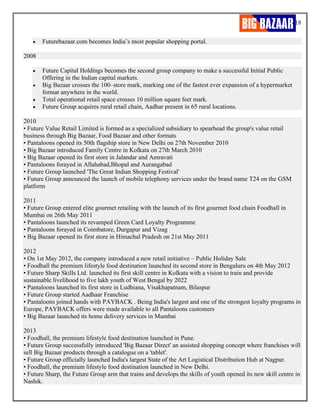 18
• Futurebazaar.com becomes India’s most popular shopping portal.
2008
• Future Capital Holdings becomes the second group company to make a successful Initial Public
Offering in the Indian capital markets.
• Big Bazaar crosses the 100–store mark, marking one of the fastest ever expansion of a hypermarket
format anywhere in the world.
• Total operational retail space crosses 10 million square feet mark.
• Future Group acquires rural retail chain, Aadhar present in 65 rural locations.
2010
• Future Value Retail Limited is formed as a specialized subsidiary to spearhead the group's value retail
business through Big Bazaar, Food Bazaar and other formats
• Pantaloons opened its 50th flagship store in New Delhi on 27th November 2010
• Big Bazaar introduced Family Centre in Kolkata on 27th March 2010
• Big Bazaar opened its first store in Jalandar and Amravati
• Pantaloons forayed in Allahabad,Bhopal and Aurangabad
• Future Group launched 'The Great Indian Shopping Festival'
• Future Group announced the launch of mobile telephony services under the brand name T24 on the GSM
platform
2011
• Future Group entered elite gourmet retailing with the launch of its first gourmet food chain Foodhall in
Mumbai on 26th May 2011
• Pantaloons launched its revamped Green Card Loyalty Programme
• Pantaloons forayed in Coimbatore, Durgapur and Vizag
• Big Bazaar opened its first store in Himachal Pradesh on 21st May 2011
2012
• On 1st May 2012, the company introduced a new retail initiative – Public Holiday Sale
• Foodhall the premium lifestyle food destination launched its second store in Bengaluru on 4th May 2012
• Future Sharp Skills Ltd. launched its first skill centre in Kolkata with a vision to train and provide
sustainable livelihood to five lakh youth of West Bengal by 2022
• Pantaloons launched its first store in Ludhiana, Visakhapatnam, Bilaspur
• Future Group started Aadhaar Franchise
• Pantaloons joined hands with PAYBACK . Being India's largest and one of the strongest loyalty programs in
Europe, PAYBACK offers were made available to all Pantaloons customers
• Big Bazaar launched its home delivery services in Mumbai
2013
• Foodhall, the premium lifestyle food destination launched in Pune.
• Future Group successfully introduced 'Big Bazaar Direct' an assisted shopping concept where franchises will
sell Big Bazaar products through a catalogue on a 'tablet'.
• Future Group officially launched India's largest State of the Art Logistical Distribution Hub at Nagpur.
• Foodhall, the premium lifestyle food destination launched in New Delhi.
• Future Sharp, the Future Group arm that trains and develops the skills of youth opened its new skill centre in
Nashik.
 