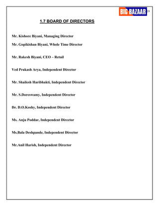 19
1.7 BOARD OF DIRECTORS
Mr. Kishore Biyani, Managing Director
Mr. Gopikishan Biyani, Whole Time Director
Mr. Rakesh Biyani, CEO – Retail
Ved Prakash Arya, Independent Director
Mr. Shailesh Haribhakti, Independent Director
Mr. S.Doreswamy, Independent Director
Dr. D.O.Koshy, Independent Director
Ms. Anju Poddar, Independent Director
Ms.Bala Deshpande, Independent Director
Mr.Anil Harish, Independent Director
 