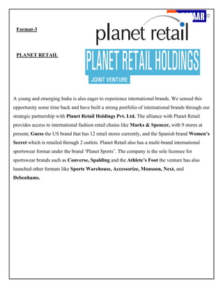 22
Format-3
PLANET RETAIL
A young and emerging India is also eager to experience international brands. We sensed this
opportunity some time back and have built a strong portfolio of international brands through our
strategic partnership with Planet Retail Holdings Pvt. Ltd. The alliance with Planet Retail
provides access to international fashion retail chains like Marks & Spencer, with 9 stores at
present; Guess the US brand that has 12 retail stores currently, and the Spanish brand Women’s
Secret which is retailed through 2 outlets. Planet Retail also has a multi-brand international
sportswear format under the brand ‘Planet Sports’. The company is the sole licensee for
sportswear brands such as Converse, Spalding and the Athlete’s Foot the venture has also
launched other formats like Sports Warehouse, Accessorize, Monsoon, Next, and
Debenhams.
 