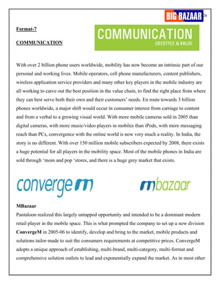 26
Format-7
COMMUNICATION
With over 2 billion phone users worldwide, mobility has now become an intrinsic part of our
personal and working lives. Mobile operators, cell phone manufacturers, content publishers,
wireless application service providers and many other key players in the mobile industry are
all working to carve out the best position in the value chain, to find the right place from where
they can best serve both their own and their customers’ needs. En route towards 3 billion
phones worldwide, a major shift would occur in consumer interest from carriage to content
and from a verbal to a growing visual world. With more mobile cameras sold in 2005 than
digital cameras, with more music/video players in mobiles than iPods, with more messaging
reach than PCs, convergence with the online world is now very much a reality. In India, the
story is no different. With over 150 million mobile subscribers expected by 2008, there exists
a huge potential for all players in the mobility space. Most of the mobile phones in India are
sold through ‘mom and pop ‘stores, and there is a huge grey market that exists.
MBazaar
Pantaloon realized this largely untapped opportunity and intended to be a dominant modern
retail player in the mobile space. This is what prompted the company to set up a new division
ConvergeM in 2005-06 to identify, develop and bring to the market, mobile products and
solutions tailor-made to suit the consumers requirements at competitive prices. ConvergeM
adopts a unique approach of establishing, multi-brand, multi-category, multi-format and
comprehensive solution outlets to lead and exponentially expand the market. As in most other
 