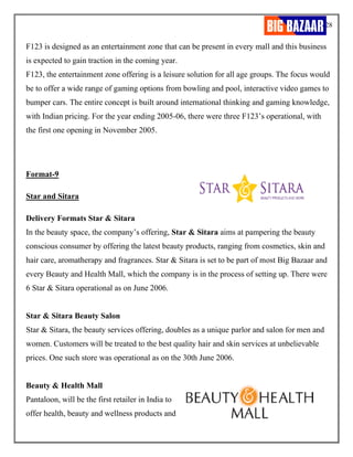 28
F123 is designed as an entertainment zone that can be present in every mall and this business
is expected to gain traction in the coming year.
F123, the entertainment zone offering is a leisure solution for all age groups. The focus would
be to offer a wide range of gaming options from bowling and pool, interactive video games to
bumper cars. The entire concept is built around international thinking and gaming knowledge,
with Indian pricing. For the year ending 2005-06, there were three F123’s operational, with
the first one opening in November 2005.
Format-9
Star and Sitara
Delivery Formats Star & Sitara
In the beauty space, the company’s offering, Star & Sitara aims at pampering the beauty
conscious consumer by offering the latest beauty products, ranging from cosmetics, skin and
hair care, aromatherapy and fragrances. Star & Sitara is set to be part of most Big Bazaar and
every Beauty and Health Mall, which the company is in the process of setting up. There were
6 Star & Sitara operational as on June 2006.
Star & Sitara Beauty Salon
Star & Sitara, the beauty services offering, doubles as a unique parlor and salon for men and
women. Customers will be treated to the best quality hair and skin services at unbelievable
prices. One such store was operational as on the 30th June 2006.
Beauty & Health Mall
Pantaloon, will be the first retailer in India to
offer health, beauty and wellness products and
 