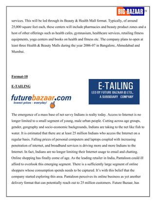 29
services. This will be led through its Beauty & Health Mall format. Typically, of around
25,000 square feet each, these centers will include pharmacies and beauty product zones and a
host of other offerings such as health cafes, gymnasium, healthcare services, retailing fitness
equipments, yoga centers and books on health and fitness etc. The company plans to open at
least three Health & Beauty Malls during the year 2006-07 in Bangalore, Ahmedabad and
Mumbai.
Format-10
E-TAILING
The emergence of a mass base of net savvy Indians is realty today. Access to Internet is no
longer limited to a small segment of young, male urban people. Cutting across age groups,
gender, geography and socio-economic backgrounds, Indians are taking to the net like fish to
water. It is estimated that there are at least 25 million Indians who access the Internet on a
regular basis. Falling prices of personal computers and laptops coupled with increasing
penetration of internet, and broadband services is driving more and more Indians to the
Internet. In fact, Indians are no longer limiting their Internet usage to email and chatting.
Online shopping has finally come of age. As the leading retailer in India, Pantaloon could ill
afford to overlook this emerging segment. There is a sufficiently large segment of online
shoppers whose consumption spends needs to be captured. It’s with this belief that the
company started exploring this area. Pantaloon perceives its online business as yet another
delivery format that can potentially reach out to 25 million customers. Future Bazaar, has
 