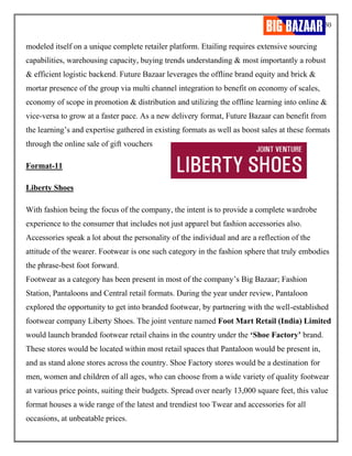 30
modeled itself on a unique complete retailer platform. Etailing requires extensive sourcing
capabilities, warehousing capacity, buying trends understanding & most importantly a robust
& efficient logistic backend. Future Bazaar leverages the offline brand equity and brick &
mortar presence of the group via multi channel integration to benefit on economy of scales,
economy of scope in promotion & distribution and utilizing the offline learning into online &
vice-versa to grow at a faster pace. As a new delivery format, Future Bazaar can benefit from
the learning’s and expertise gathered in existing formats as well as boost sales at these formats
through the online sale of gift vouchers
Format-11
Liberty Shoes
With fashion being the focus of the company, the intent is to provide a complete wardrobe
experience to the consumer that includes not just apparel but fashion accessories also.
Accessories speak a lot about the personality of the individual and are a reflection of the
attitude of the wearer. Footwear is one such category in the fashion sphere that truly embodies
the phrase-best foot forward.
Footwear as a category has been present in most of the company’s Big Bazaar; Fashion
Station, Pantaloons and Central retail formats. During the year under review, Pantaloon
explored the opportunity to get into branded footwear, by partnering with the well-established
footwear company Liberty Shoes. The joint venture named Foot Mart Retail (India) Limited
would launch branded footwear retail chains in the country under the ‘Shoe Factory’ brand.
These stores would be located within most retail spaces that Pantaloon would be present in,
and as stand alone stores across the country. Shoe Factory stores would be a destination for
men, women and children of all ages, who can choose from a wide variety of quality footwear
at various price points, suiting their budgets. Spread over nearly 13,000 square feet, this value
format houses a wide range of the latest and trendiest too Twear and accessories for all
occasions, at unbeatable prices.
 