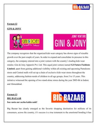 31
Format-12
GINI & JONY
The company recognizes that the organized kids wear category has shown signs of sizeable
growth over the past couple of years. In order to expand and consolidate its presence in this
category, the company entered into a joint venture with the country’s leading kids wear
retailer, Gini & Jony Apparels Pvt. Ltd. This equal joint venture named GJ Future Fashions
Limited, apart from gaining additional visibility within all existing and upcoming Pantaloons
stores and Central malls will set up a chain of exclusive kids wear stores throughout the
country, addressing fashion needs of children in all age groups, from 5 to 15 years. This
initiative witnessed the opening of two stand-alone stores during the year 2005-06 in Indore
and Ahmedabad.
Format-13
BIG BAZAAR
Isse sasta aur accha kahin nahi!
Big Bazaar has clearly emerged as the favorite shopping destination for millions of its
consumers, across the country, it’s success is a true testament to the emotional bonding it has
 