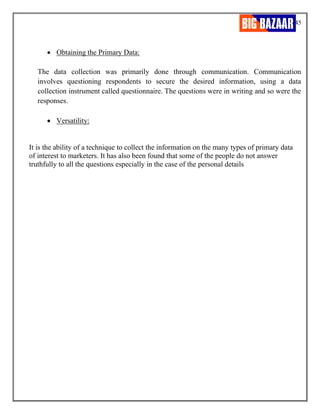 45
• Obtaining the Primary Data:
The data collection was primarily done through communication. Communication
involves questioning respondents to secure the desired information, using a data
collection instrument called questionnaire. The questions were in writing and so were the
responses.
• Versatility:
It is the ability of a technique to collect the information on the many types of primary data
of interest to marketers. It has also been found that some of the people do not answer
truthfully to all the questions especially in the case of the personal details
 