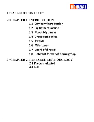 6
1>TABLE OF CONTENTS:
2>CHAPTER 1: INTRODUCTION
1.1 Company introduction
1.2 Big bazaar timeline
1.3 About big bazaar
1.4 Group companies
1.5 Awards
1.6 Milestones
1.7 Board of director
1.8 Different format of future group
3>CHAPTER 2: RESEARCH METHODOLOGY
2.1 Process adopted
2.2 reas
 