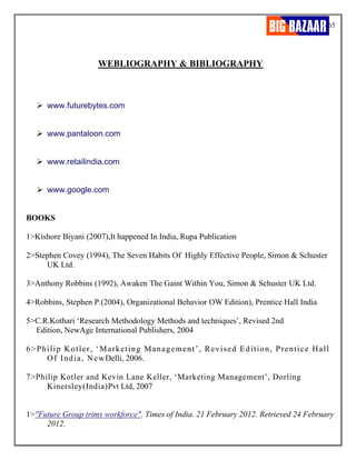 65
WEBLIOGRAPHY & BIBLIOGRAPHY
➢ www.futurebytes.com
➢ www.pantaloon.com
➢ www.retailindia.com
➢ www.google.com
BOOKS
1>Kishore Biyani (2007),It happened In India, Rupa Publication
2>Stephen Covey (1994), The Seven Habits Of Highly Effective People, Simon & Schuster
UK Ltd.
3>Anthony Robbins (1992), Awaken The Gaint Within You, Simon & Schuster UK Ltd.
4>Robbins, Stephen P.(2004), Organizational Behavior OW Edition), Prentice Hall India
5>C.R.Kothari ‘Research Methodology Methods and techniques’, Revised 2nd
Edition, NewAge International Publishers, 2004
6>Philip Kotler, ‘Marketing Management’, Revised Edition, Prentice Hall
Of India, NewDelli, 2006.
7>Philip Kotler and Kevin Lane Keller, ‘Marketing Management’, Dorling
Kinersley(India)Pvt Ltd, 2007
1>"Future Group trims workforce". Times of India. 21 February 2012. Retrieved 24 February
2012.
 