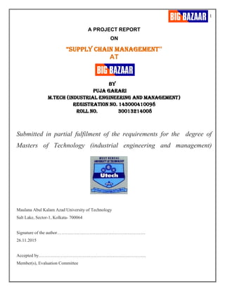 1
A PROJECT REPORT
ON
“SUPPLY CHAIN MANAGEMENT”
AT
BY
PUJA GARARI
M.TECH (INDUSTRIAL ENGINEERING AND Management)
Registration No. 143000410098
ROLL NO. 30013214008
Submitted in partial fulfilment of the requirements for the degree of
Masters of Technology (industrial engineering and management)
Maulana Abul Kalam Azad University of Technology
Salt Lake, Sector-1, Kolkata- 700064
Signature of the author……………………………………………………
26.11.2015
Accepted by……………………………………………………………….
Member(s), Evaluation Committee
 