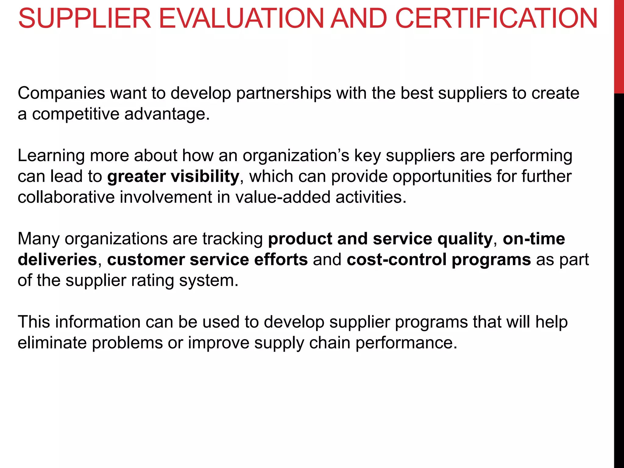 Companies want to develop partnerships with the best suppliers to create
a competitive advantage.
Learning more about how an organization’s key suppliers are performing
can lead to greater visibility, which can provide opportunities for further
collaborative involvement in value-added activities.
Many organizations are tracking product and service quality, on-time
deliveries, customer service efforts and cost-control programs as part
of the supplier rating system.
This information can be used to develop supplier programs that will help
eliminate problems or improve supply chain performance.
SUPPLIER EVALUATION AND CERTIFICATION
 