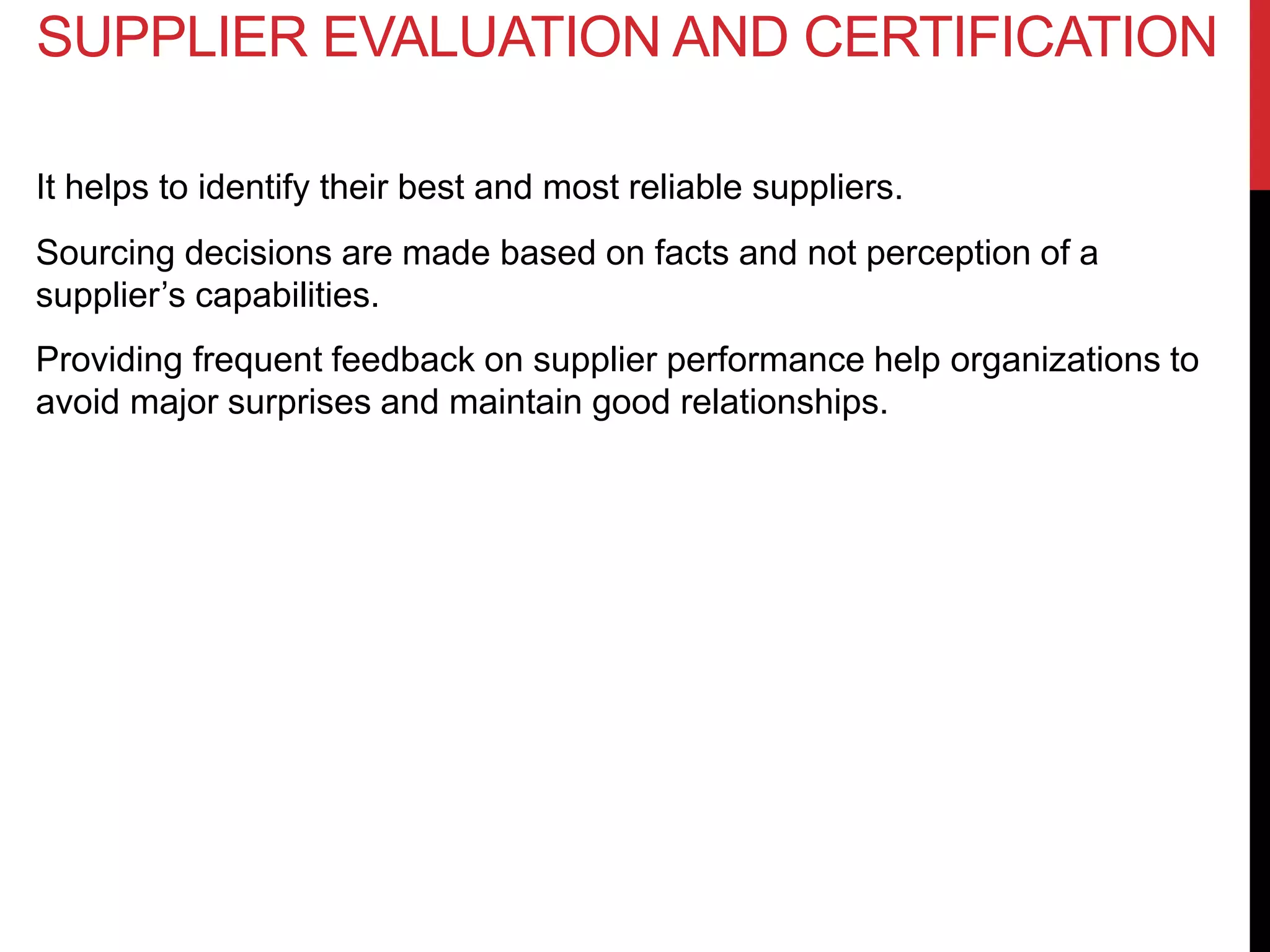 It helps to identify their best and most reliable suppliers.
Sourcing decisions are made based on facts and not perception of a
supplier’s capabilities.
Providing frequent feedback on supplier performance help organizations to
avoid major surprises and maintain good relationships.
SUPPLIER EVALUATION AND CERTIFICATION
 